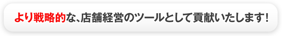 より戦略的な､店舗経営のツールとして貢献いたします！