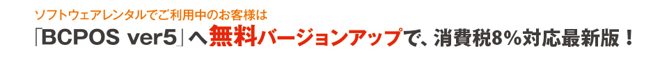 レンタルでご利用のお客様は「BCPOS ver5.0」へ無料バージョンアップで、新・消費税の準備を！